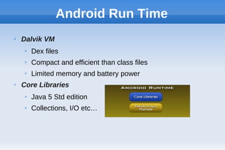 Android Run Time
➢ Dalvik VM
➢ Dex files
➢ Compact and efficient than class files
➢ Limited memory and battery power
➢ Core Libraries
➢ Java 5 Std edition
➢ Collections, I/O etc…
 