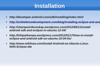 Installation
 http://developer.android.com/sdk/installing/index.html
 http://onthefencedevelopment.com/blog/installing-eclipse-and-and
 http://sharepointkunskap.wordpress.com/2012/05/11/install-
android-sdk-and-eclipse-in-ubuntu-12-04/
 http://kittipatkampa.wordpress.com/2012/01/17/how-to-install-
eclipse-and-android-sdk-on-ubuntu-10-04-lts/
 http://www.wikihow.com/Install-Android-on-Ubuntu-Linux-
With-Eclipse-Ide
 