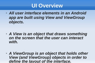 UI Overview
➢ All user interface elements in an Android
app are built using View and ViewGroup
objects.
➢ A View is an object that draws something
on the screen that the user can interact
with.
➢ A ViewGroup is an object that holds other
View (and ViewGroup) objects in order to
define the layout of the interface.
 