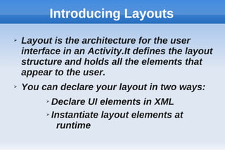 Introducing Layouts
➢ Layout is the architecture for the user
interface in an Activity.It defines the layout
structure and holds all the elements that
appear to the user.
➢ You can declare your layout in two ways:
➢ Declare UI elements in XML
➢ Instantiate layout elements at
runtime
 