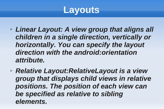 Layouts
➢ Linear Layout: A view group that aligns all
children in a single direction, vertically or
horizontally. You can specify the layout
direction with the android:orientation
attribute.
➢ Relative Layout:RelativeLayout is a view
group that displays child views in relative
positions. The position of each view can
be specified as relative to sibling
elements.
 