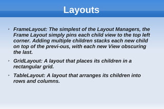 Layouts
➢ FrameLayout: The simplest of the Layout Managers, the
Frame Layout simply pins each child view to the top left
corner. Adding multiple children stacks each new child
on top of the previ-ous, with each new View obscuring
the last.
➢ GridLayout: A layout that places its children in a
rectangular grid.
➢ TableLayout: A layout that arranges its children into
rows and columns.
 