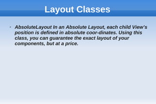 Layout Classes
➢ AbsoluteLayout In an Absolute Layout, each child View’s
position is defined in absolute coor-dinates. Using this
class, you can guarantee the exact layout of your
components, but at a price.
 