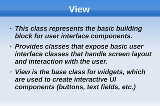 View
➢ This class represents the basic building
block for user interface components.
➢ Provides classes that expose basic user
interface classes that handle screen layout
and interaction with the user.
➢ View is the base class for widgets, which
are used to create interactive UI
components (buttons, text fields, etc.)
 