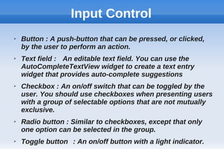 Input Control
➢ Button : A push-button that can be pressed, or clicked,
by the user to perform an action.
➢ Text field : An editable text field. You can use the
AutoCompleteTextView widget to create a text entry
widget that provides auto-complete suggestions
➢ Checkbox : An on/off switch that can be toggled by the
user. You should use checkboxes when presenting users
with a group of selectable options that are not mutually
exclusive.
➢ Radio button : Similar to checkboxes, except that only
one option can be selected in the group.
➢ Toggle button : An on/off button with a light indicator.
 