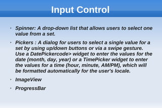 Input Control
➢ Spinner: A drop-down list that allows users to select one
value from a set.
➢ Pickers : A dialog for users to select a single value for a
set by using up/down buttons or via a swipe gesture.
Use a DatePickercode> widget to enter the values for the
date (month, day, year) or a TimePicker widget to enter
the values for a time (hour, minute, AM/PM), which will
be formatted automatically for the user's locale.
➢ ImageView
➢ ProgressBar
 