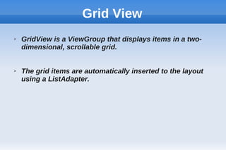 Grid View
➢ GridView is a ViewGroup that displays items in a two-
dimensional, scrollable grid.
➢ The grid items are automatically inserted to the layout
using a ListAdapter.
 