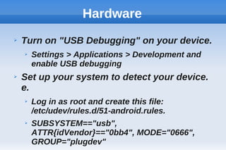 Hardware
➢ Turn on "USB Debugging" on your device.
➢ Settings > Applications > Development and
enable USB debugging
➢ Set up your system to detect your device.
e.
➢ Log in as root and create this file:
/etc/udev/rules.d/51-android.rules.
➢ SUBSYSTEM=="usb",
ATTR{idVendor}=="0bb4", MODE="0666",
GROUP="plugdev"
 