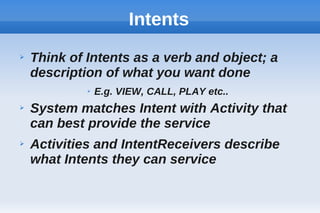 Intents
➢ Think of Intents as a verb and object; a
description of what you want done
➢ E.g. VIEW, CALL, PLAY etc..
➢ System matches Intent with Activity that
can best provide the service
➢ Activities and IntentReceivers describe
what Intents they can service
 