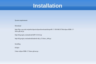Installation
System requirements 
Download 
http://ftp.cs.pu.edu.tw/pub/eclipse/eclipse/downloads/drops/R­3.7­201106131736/eclipse­SDK­3.7­
linux­gtk.tar.gz 
http://dl.google.com/android/ADT­12.0.0.zip 
http://dl.google.com/android/android­sdk_r12­linux_x86.tgz 
Installing 
Eclipse 
Untar eclipse­SDK­3.7­linux­gtk.tar.gz . 
 