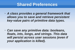 Shared Preferences
➢ A class provides a general framework that
allows you to save and retrieve persistent
key-value pairs of primitive data types.
➢ Can save any primitive data: booleans,
floats, ints, longs, and strings. This data
will persist across user sessions (even if
your application is killed).
 