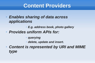 Content Providers
➢ Enables sharing of data across
applications
➢ E.g. address book, photo gallery
➢ Provides uniform APIs for:
➢ querying
➢ delete, update and insert.
➢ Content is represented by URI and MIME
type
 