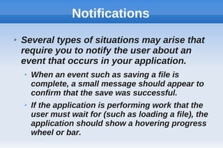 Notifications
➢ Several types of situations may arise that
require you to notify the user about an
event that occurs in your application.
➢ When an event such as saving a file is
complete, a small message should appear to
confirm that the save was successful.
➢ If the application is performing work that the
user must wait for (such as loading a file), the
application should show a hovering progress
wheel or bar.
 