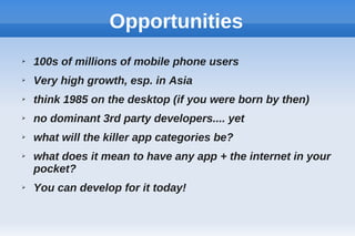 Opportunities
➢ 100s of millions of mobile phone users
➢ Very high growth, esp. in Asia
➢ think 1985 on the desktop (if you were born by then)
➢ no dominant 3rd party developers.... yet
➢ what will the killer app categories be?
➢ what does it mean to have any app + the internet in your
pocket?
➢ You can develop for it today!
 