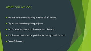 What can we do? 
 Do not reference anything outside of it’s scope. 
 Try to not have long living objects. 
 Don’t assume java will clean up your threads. 
 Implement cancellation policies for background threads. 
 WeakReference 
 
