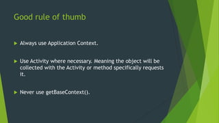 Good rule of thumb 
 Always use Application Context. 
 Use Activity where necessary. Meaning the object will be 
collected with the Activity or method specifically requests 
it. 
 Never use getBaseContext(). 
 