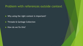 Problem with references outside context 
 Why using the right context is important? 
 Threads & Garbage Collection 
 How do we fix this? 
 