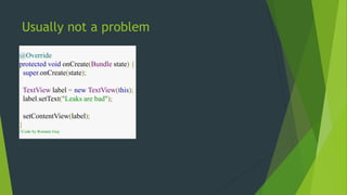 Usually not a problem 
@Override 
protected void onCreate(Bundle state) { 
super.onCreate(state); 
TextView label = new TextView(this); 
label.setText("Leaks are bad"); 
setContentView(label); 
} 
//Code by Romain Guy 
 
