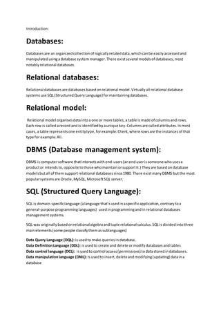 Introduction:
Databases:
Databasesare an organized collectionof logicallyrelated data, whichcanbe easilyaccessedand
manipulatedusingadatabase systemmanager.There existseveral modelsof databases,most
notablyrelational databases.
Relational databases:
Relational databasesare databasesbasedonrelational model.Virtuallyall relational database
systemsuse SQL(StructuredQueryLanguage) formaintainingdatabases.
Relational model:
Relational model organisesdataintoa one or more tables,a table ismade of columnsand rows.
Each row is calledarecord andis identifiedbyaunique key.Columnsare calledattributes.Inmost
cases,a table representsone entitytype,forexample:Client,whererowsare the instancesof that
type for example:Ali.
DBMS (Database management system):
DBMS iscomputersoftware thatinteractswithend-users(anenduserissomeone whousesa
productor intendsto,opposite tothose whomaintainorsupportit.) Theyare basedondatabase
modelsbutall of themsupportrelational databases since1980. There existmanyDBMS but the most
popularsystemsare Oracle,MySQL,MicrosoftSQL server.
SQL (Structured Query Language):
SQL is domain-specificlanguage (alanguage that’susedinaspecificapplication,contrarytoa
general-purpose programminglanguages) usedinprogrammingandin relational databases
managementsystems.
SQL was originallybasedonrelationalalgebraand tuple relational calculus.SQLis divided intothree
mainelements(some people classifythemassublanguages)
Data Query Language (DQL): isusedto make queriesindatabase.
Data DefinitionLanguage (DDL): isusedto create and delete ormodifydatabasesandtables
Data control language (DCL): isusedto control access(permissions) todatastoredindatabases.
Data manipulationlanguage (DML):Is usedto insert,deleteandmodifying(updating) dataina
database
 