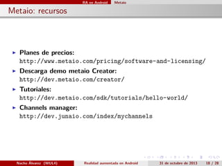 RA en Android

Metaio

. Metaio: recursos

▶

Planes de precios:
http://www.metaio.com/pricing/software-and-licensing/

▶

Descarga demo metaio Creator:
http://dev.metaio.com/creator/

▶

Tutoriales:
http://dev.metaio.com/sdk/tutorials/hello-world/

▶

Channels manager:
http://dev.junaio.com/index/mychannels

.

Nacho Álvarez (WUL4)

Realidad aumentada en Android

.

.

.

.

31 de octubre de 2013

.

18 / 28

 