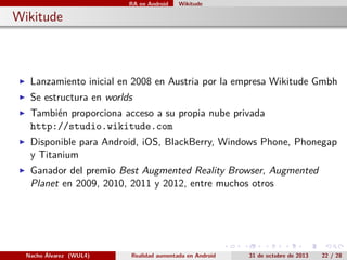 RA en Android

Wikitude

. Wikitude

▶

Lanzamiento inicial en 2008 en Austria por la empresa Wikitude Gmbh

▶

Se estructura en worlds

▶

También proporciona acceso a su propia nube privada
http://studio.wikitude.com

▶

Disponible para Android, iOS, BlackBerry, Windows Phone, Phonegap
y Titanium

▶

Ganador del premio Best Augmented Reality Browser, Augmented
Planet en 2009, 2010, 2011 y 2012, entre muchos otros

.

Nacho Álvarez (WUL4)

Realidad aumentada en Android

.

.

.

.

31 de octubre de 2013

.

22 / 28

 