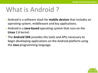 What is Android ? Android is a software stack for  mobile devices  that includes an operating system, middleware and key applications. Android is a  Java-based  operating system that runs on the  Linux  2.6 kernel. The  Android SDK  provides the tools and APIs necessary to begin developing applications on the Android platform using the  Java  programming language. 