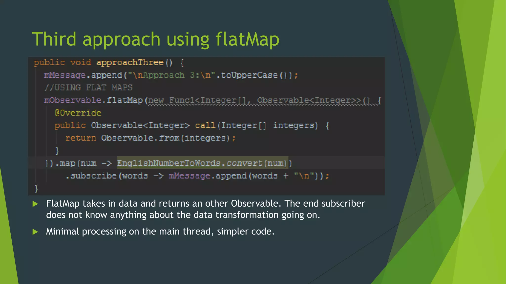 Third approach using flatMap
 FlatMap takes in data and returns an other Observable. The end subscriber
does not know anything about the data transformation going on.
 Minimal processing on the main thread, simpler code.
 
