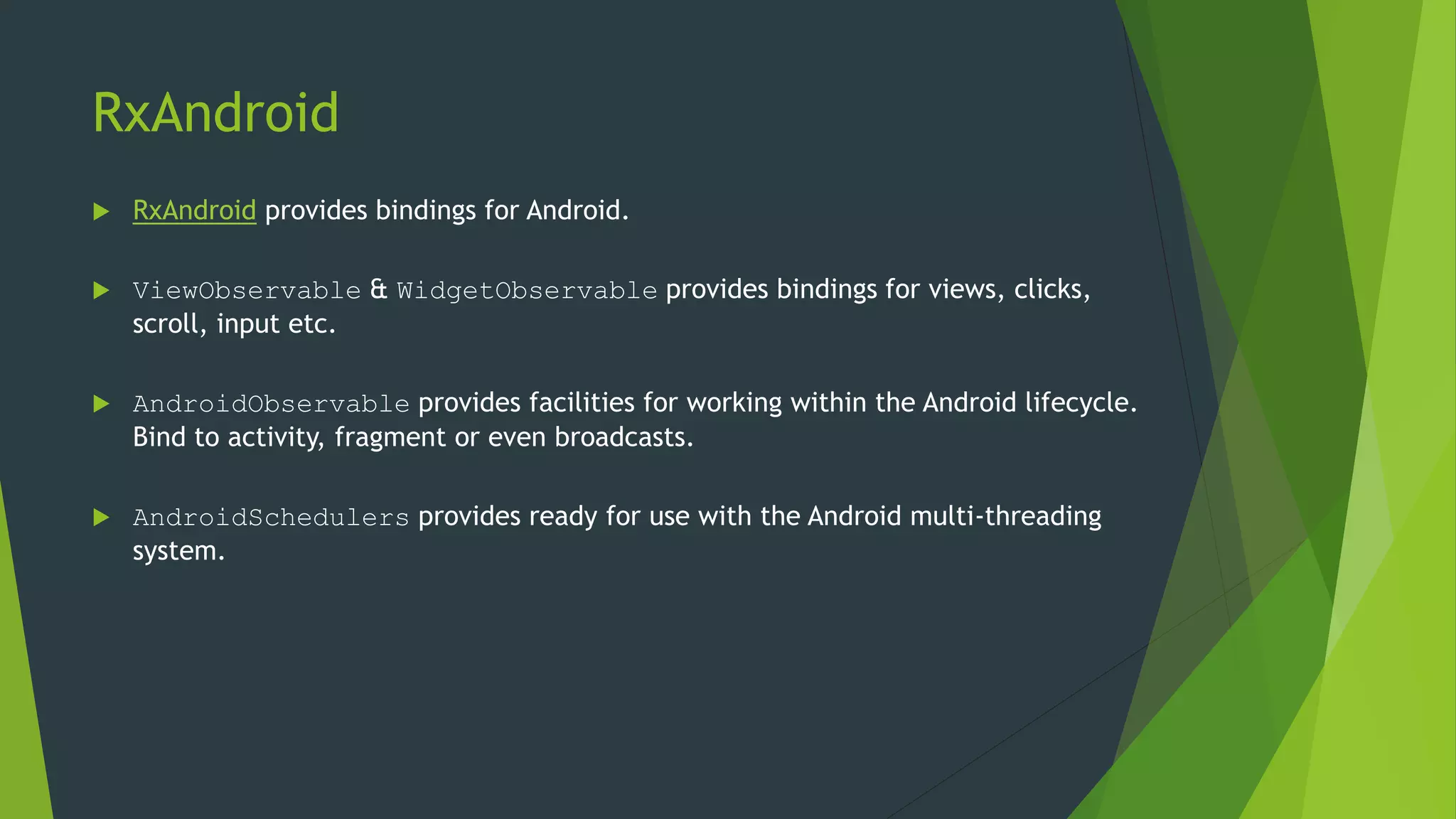 RxAndroid
 RxAndroid provides bindings for Android.
 ViewObservable & WidgetObservable provides bindings for views, clicks,
scroll, input etc.
 AndroidObservable provides facilities for working within the Android lifecycle.
Bind to activity, fragment or even broadcasts.
 AndroidSchedulers provides ready for use with the Android multi-threading
system.
 