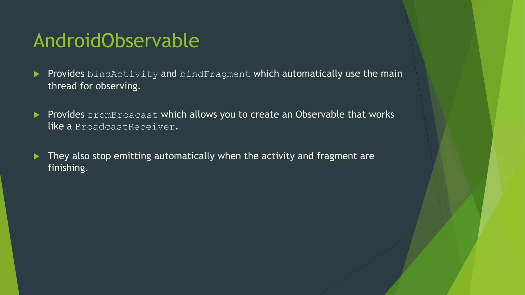 AndroidObservable
 Provides bindActivity and bindFragment which automatically use the main
thread for observing.
 Provides fromBroacast which allows you to create an Observable that works
like a BroadcastReceiver.
 They also stop emitting automatically when the activity and fragment are
finishing.
 