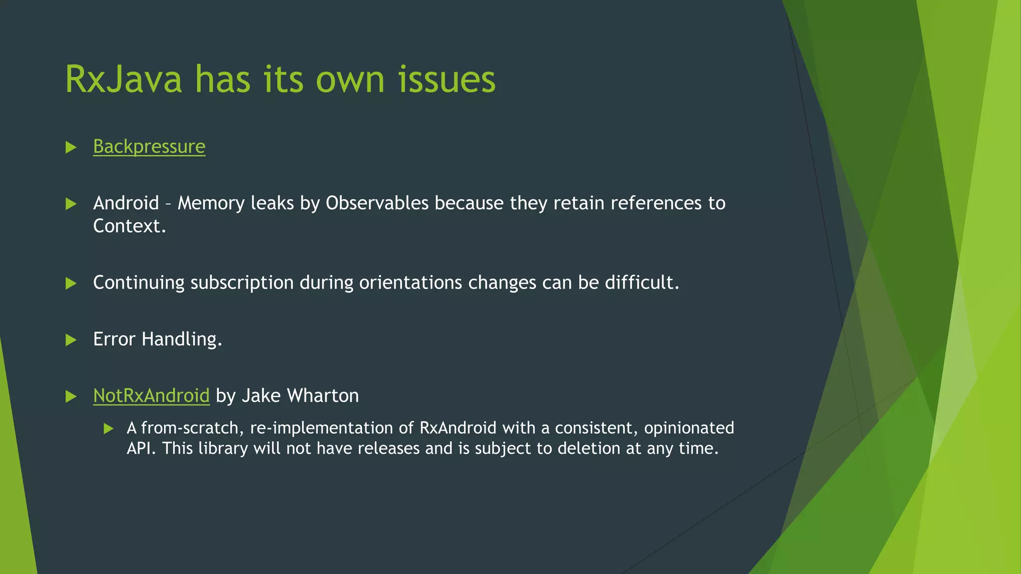 RxJava has its own issues
 Backpressure
 Android – Memory leaks by Observables because they retain references to
Context.
 Continuing subscription during orientations changes can be difficult.
 Error Handling.
 NotRxAndroid by Jake Wharton
 A from-scratch, re-implementation of RxAndroid with a consistent, opinionated
API. This library will not have releases and is subject to deletion at any time.
 