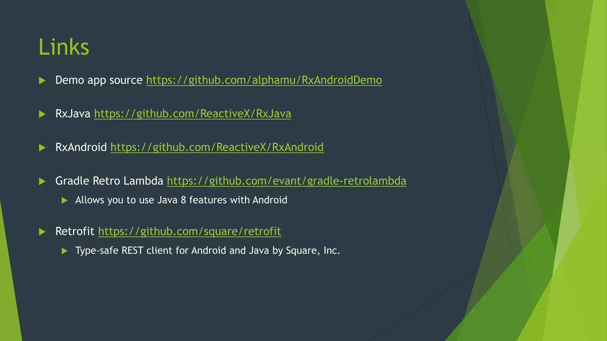 Links
 Demo app source https://github.com/alphamu/RxAndroidDemo
 RxJava https://github.com/ReactiveX/RxJava
 RxAndroid https://github.com/ReactiveX/RxAndroid
 Gradle Retro Lambda https://github.com/evant/gradle-retrolambda
 Allows you to use Java 8 features with Android
 Retrofit https://github.com/square/retrofit
 Type-safe REST client for Android and Java by Square, Inc.
 