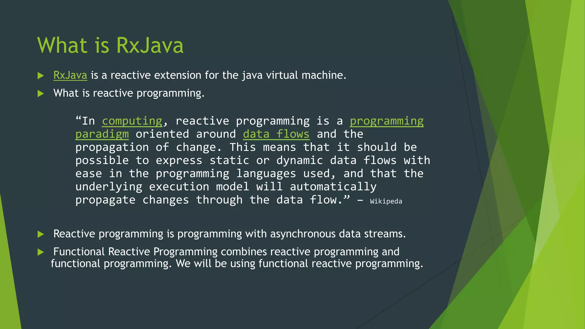 What is RxJava
 RxJava is a reactive extension for the java virtual machine.
 What is reactive programming.
“In computing, reactive programming is a programming
paradigm oriented around data flows and the
propagation of change. This means that it should be
possible to express static or dynamic data flows with
ease in the programming languages used, and that the
underlying execution model will automatically
propagate changes through the data flow.” – Wikipeda
 Reactive programming is programming with asynchronous data streams.
 Functional Reactive Programming combines reactive programming and
functional programming. We will be using functional reactive programming.
 