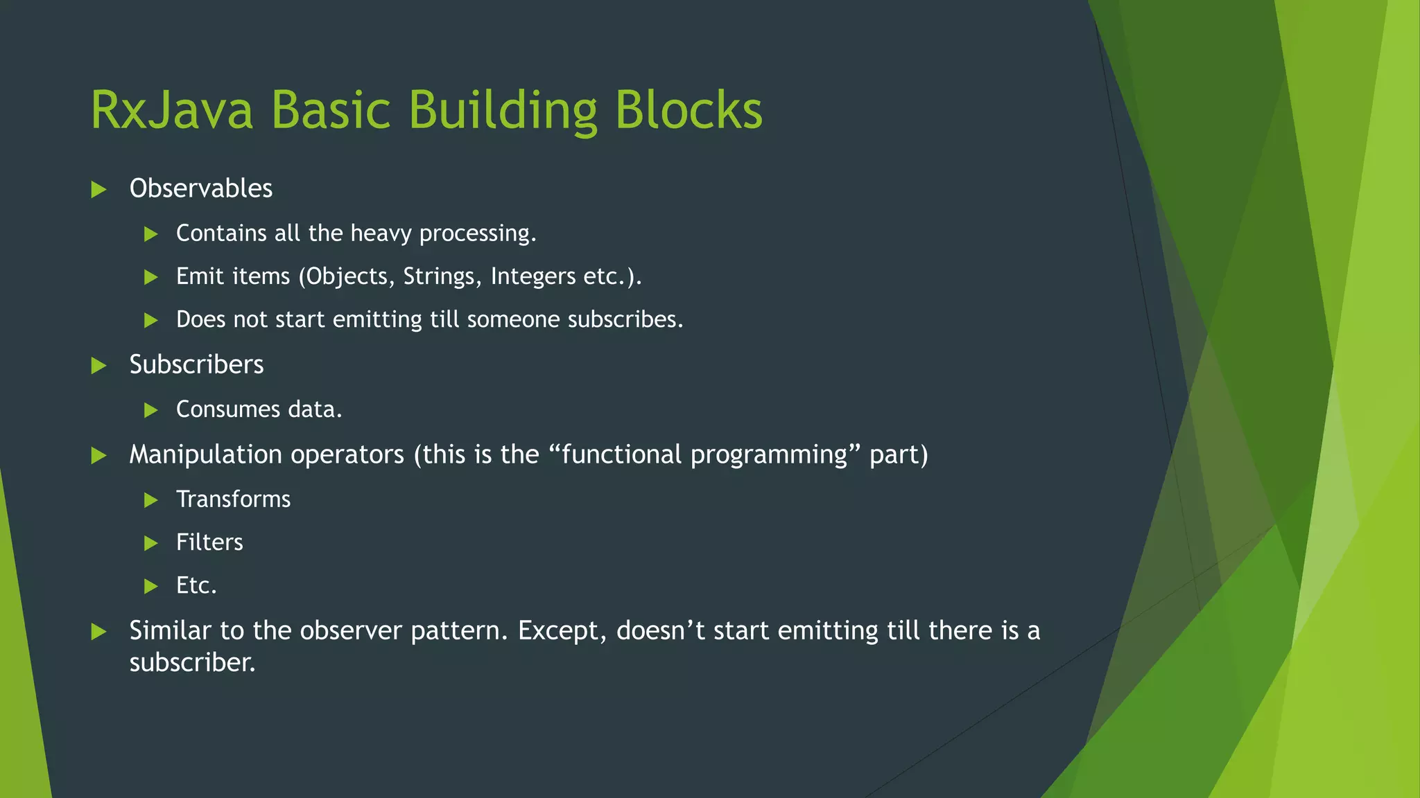 RxJava Basic Building Blocks
 Observables
 Contains all the heavy processing.
 Emit items (Objects, Strings, Integers etc.).
 Does not start emitting till someone subscribes.
 Subscribers
 Consumes data.
 Manipulation operators (this is the “functional programming” part)
 Transforms
 Filters
 Etc.
 Similar to the observer pattern. Except, doesn’t start emitting till there is a
subscriber.
 