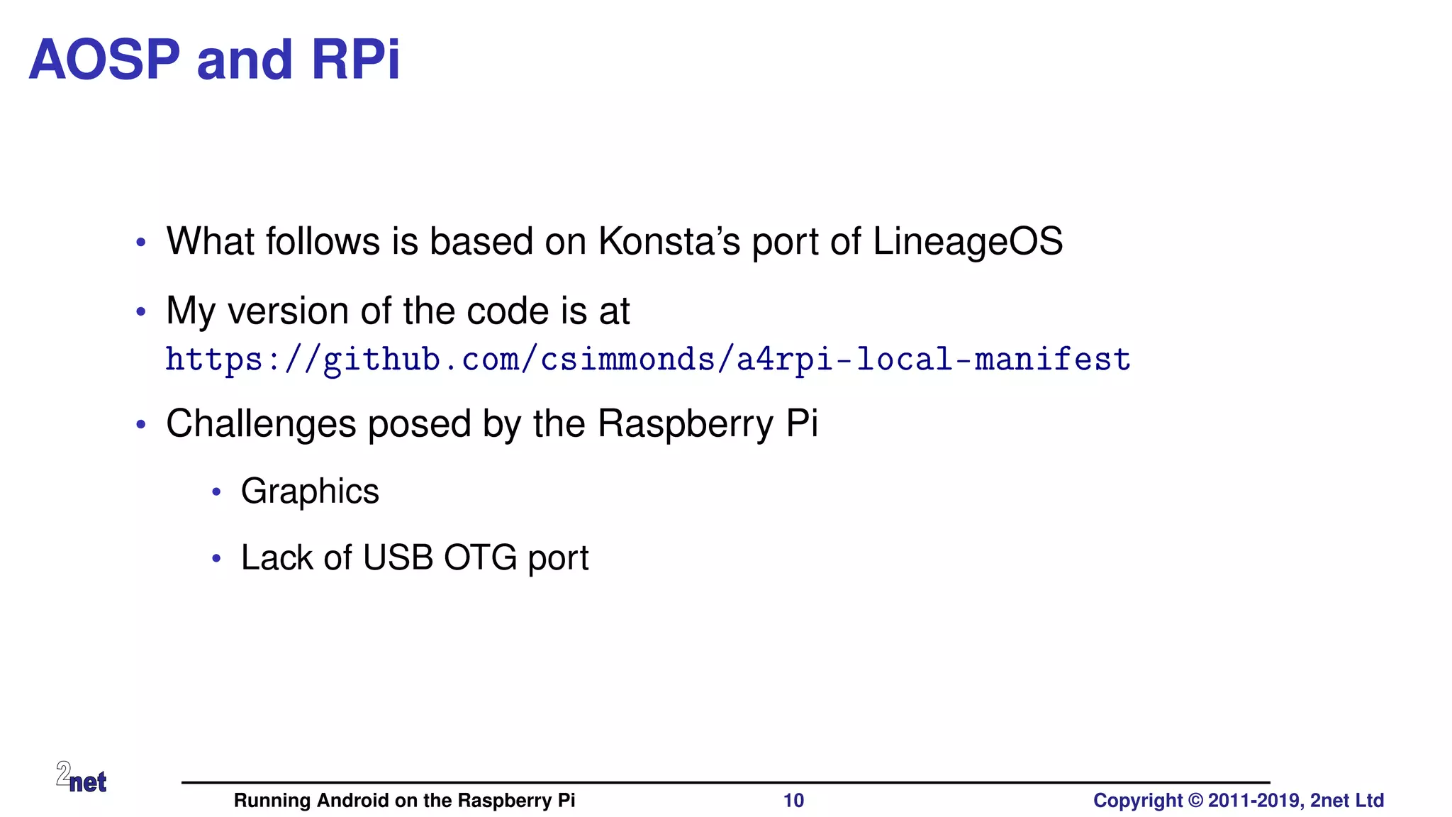 AOSP and RPi
• What follows is based on Konsta’s port of LineageOS
• My version of the code is at
https://github.com/csimmonds/a4rpi-local-manifest
• Challenges posed by the Raspberry Pi
• Graphics
• Lack of USB OTG port
Running Android on the Raspberry Pi 10 Copyright © 2011-2019, 2net Ltd
 
