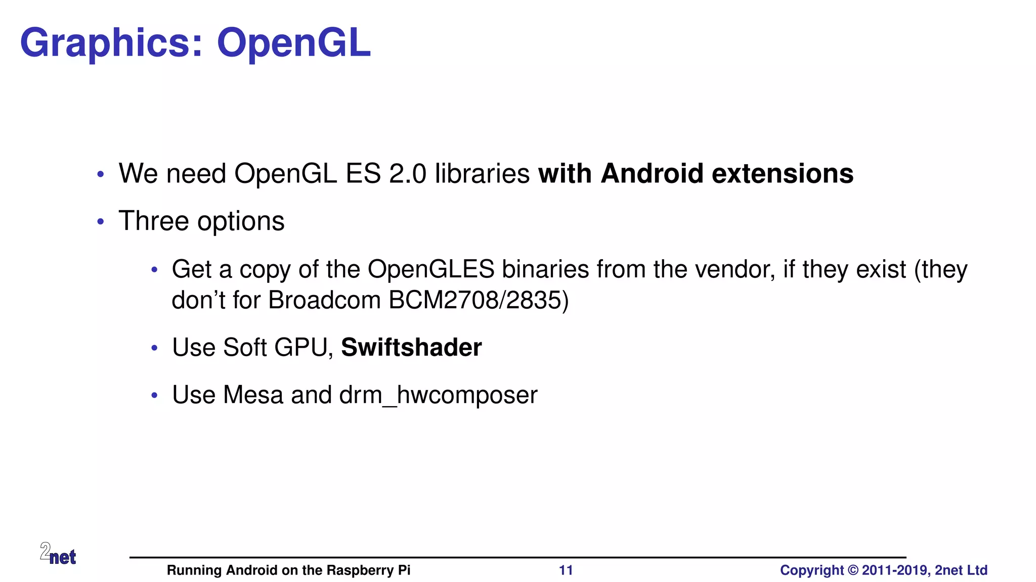 Graphics: OpenGL
• We need OpenGL ES 2.0 libraries with Android extensions
• Three options
• Get a copy of the OpenGLES binaries from the vendor, if they exist (they
don’t for Broadcom BCM2708/2835)
• Use Soft GPU, Swiftshader
• Use Mesa and drm_hwcomposer
Running Android on the Raspberry Pi 11 Copyright © 2011-2019, 2net Ltd
 