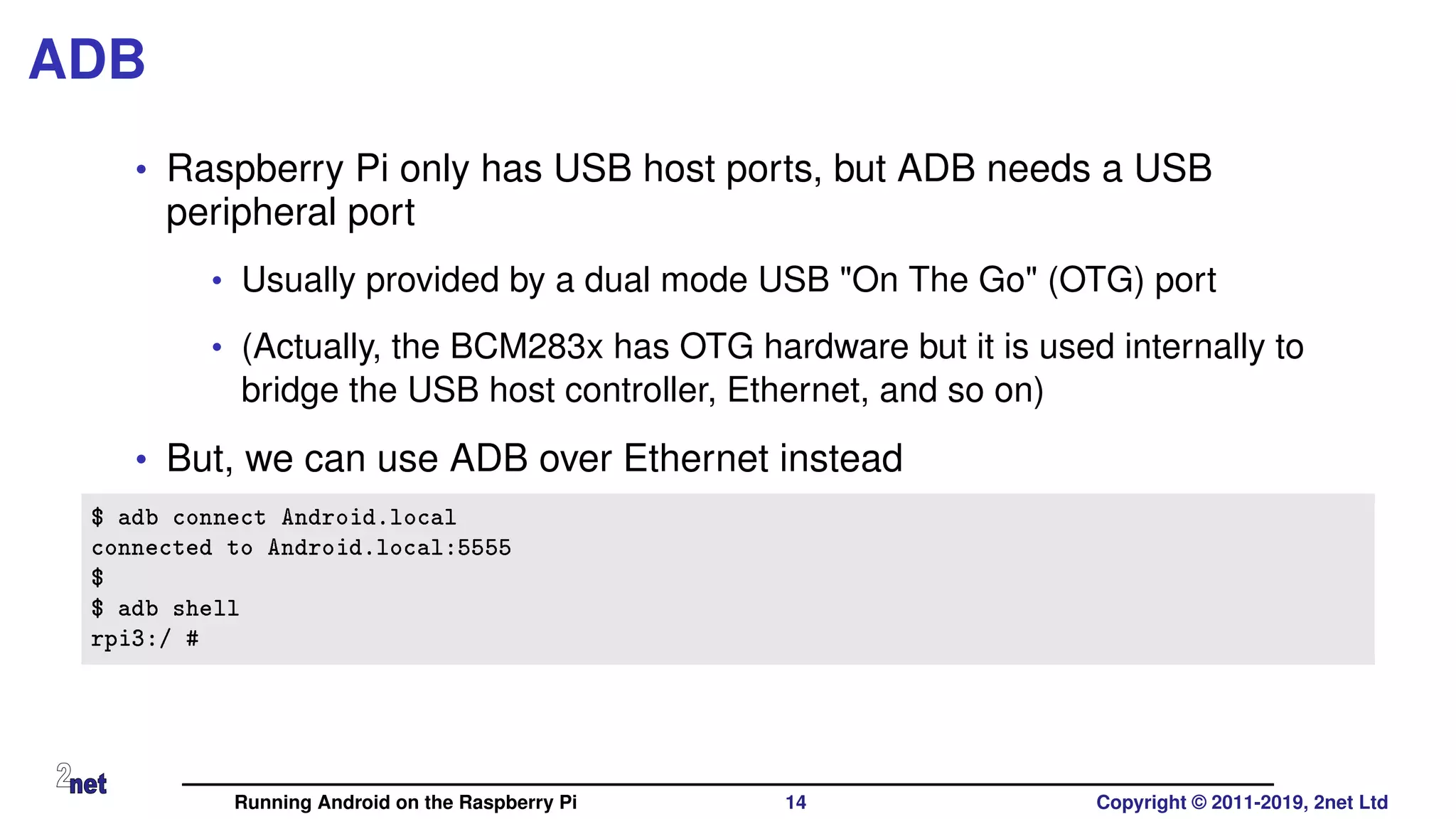 ADB
• Raspberry Pi only has USB host ports, but ADB needs a USB
peripheral port
• Usually provided by a dual mode USB "On The Go" (OTG) port
• (Actually, the BCM283x has OTG hardware but it is used internally to
bridge the USB host controller, Ethernet, and so on)
• But, we can use ADB over Ethernet instead
$ adb connect Android.local
connected to Android.local:5555
$
$ adb shell
rpi3:/ #
Running Android on the Raspberry Pi 14 Copyright © 2011-2019, 2net Ltd
 