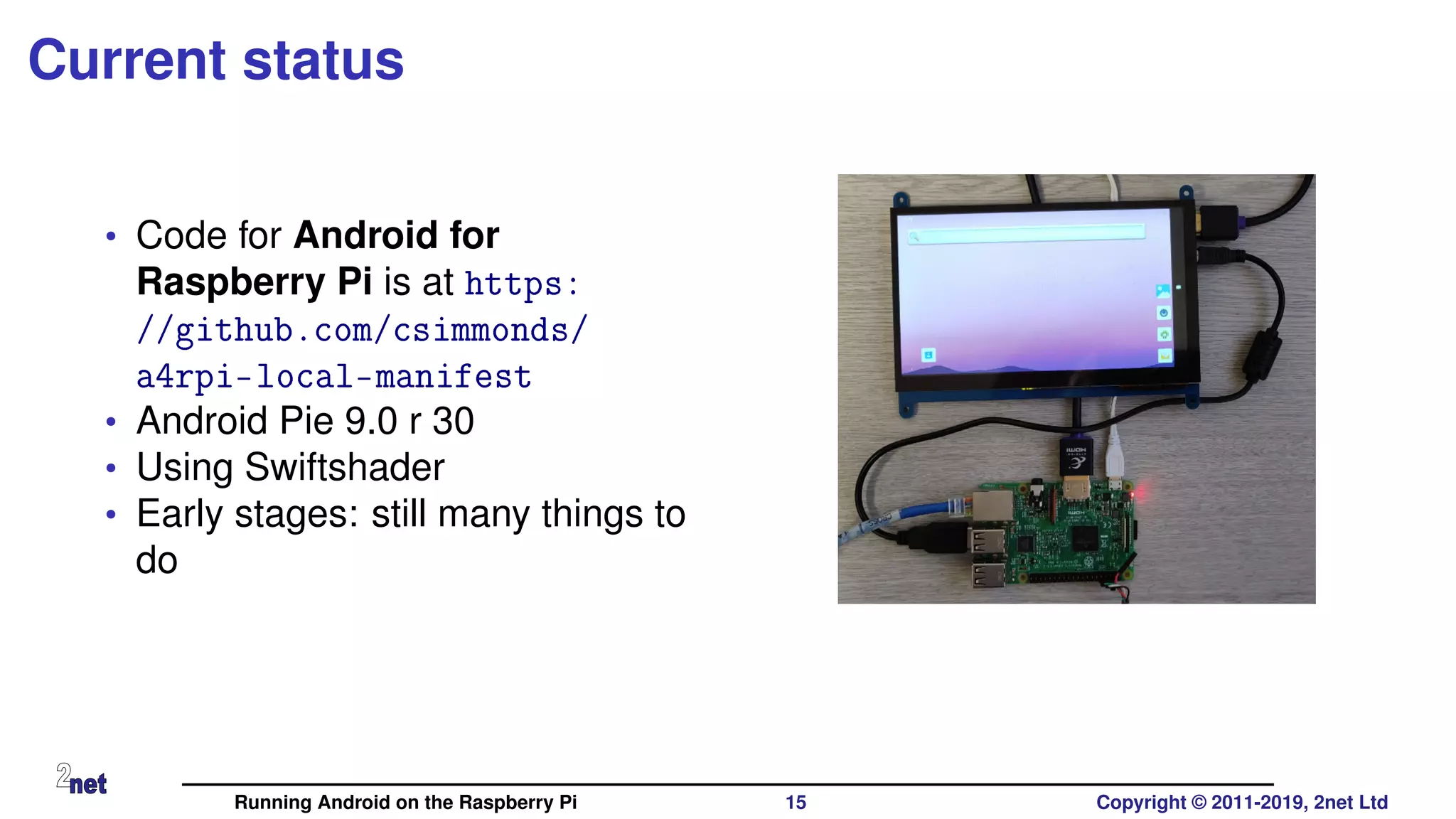 Current status
• Code for Android for
Raspberry Pi is at https:
//github.com/csimmonds/
a4rpi-local-manifest
• Android Pie 9.0 r 30
• Using Swiftshader
• Early stages: still many things to
do
Running Android on the Raspberry Pi 15 Copyright © 2011-2019, 2net Ltd
 