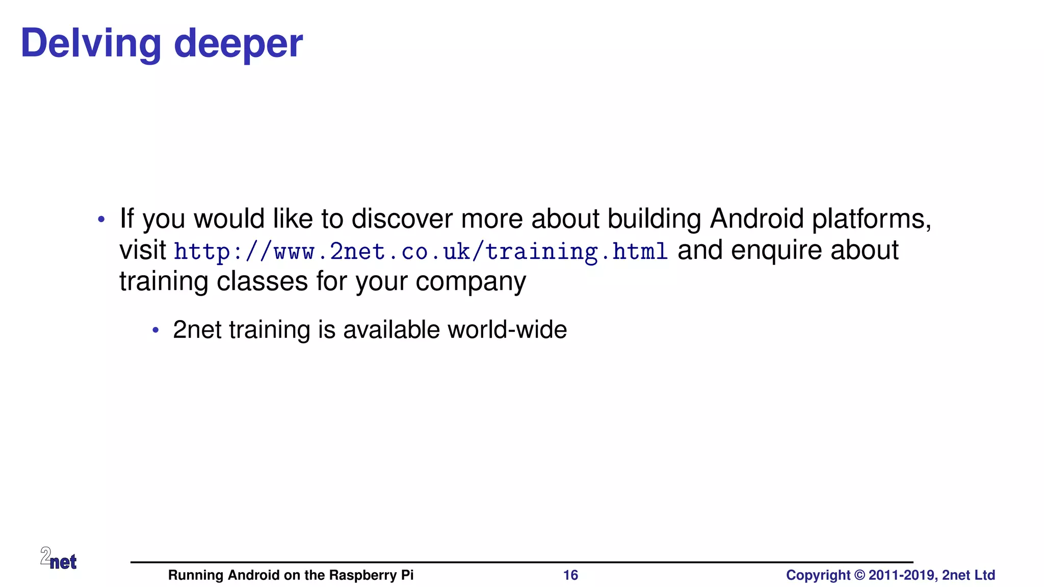 Delving deeper
• If you would like to discover more about building Android platforms,
visit http://www.2net.co.uk/training.html and enquire about
training classes for your company
• 2net training is available world-wide
Running Android on the Raspberry Pi 16 Copyright © 2011-2019, 2net Ltd
 