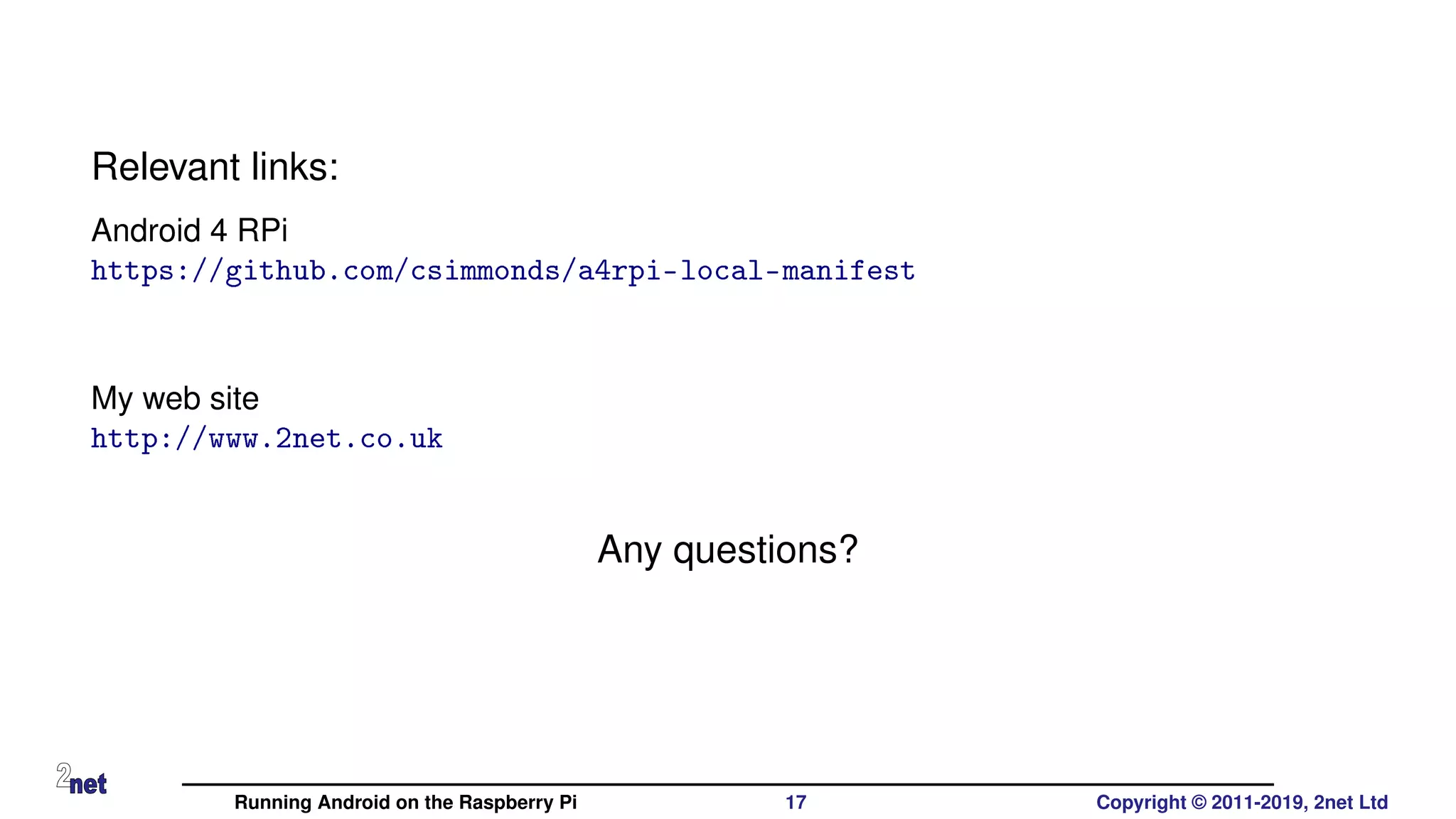 Relevant links:
Android 4 RPi
https://github.com/csimmonds/a4rpi-local-manifest
My web site
http://www.2net.co.uk
Any questions?
Running Android on the Raspberry Pi 17 Copyright © 2011-2019, 2net Ltd
 