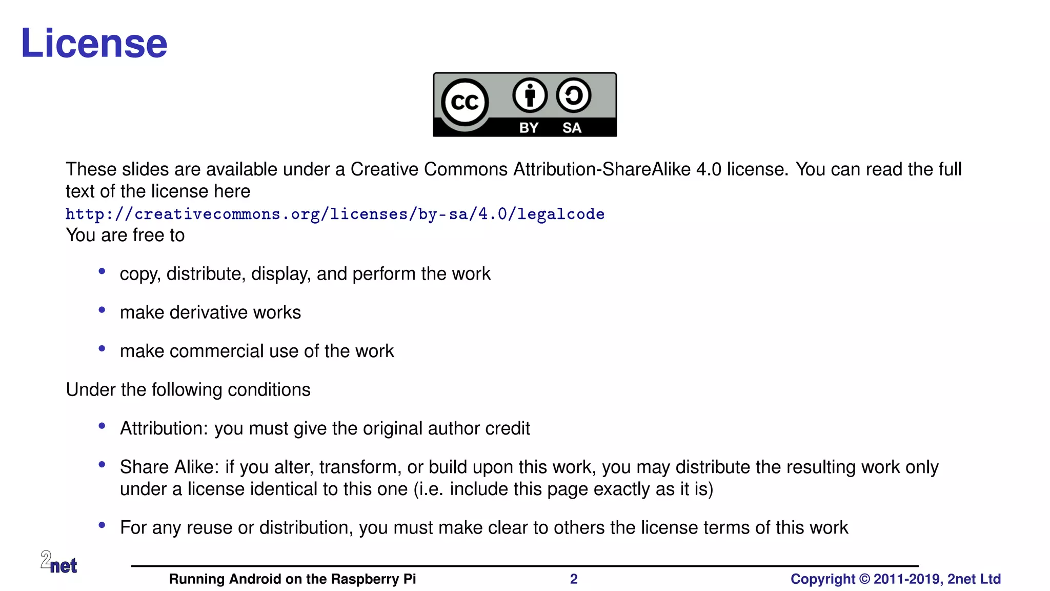 License
These slides are available under a Creative Commons Attribution-ShareAlike 4.0 license. You can read the full
text of the license here
http://creativecommons.org/licenses/by-sa/4.0/legalcode
You are free to
• copy, distribute, display, and perform the work
• make derivative works
• make commercial use of the work
Under the following conditions
• Attribution: you must give the original author credit
• Share Alike: if you alter, transform, or build upon this work, you may distribute the resulting work only
under a license identical to this one (i.e. include this page exactly as it is)
• For any reuse or distribution, you must make clear to others the license terms of this work
Running Android on the Raspberry Pi 2 Copyright © 2011-2019, 2net Ltd
 