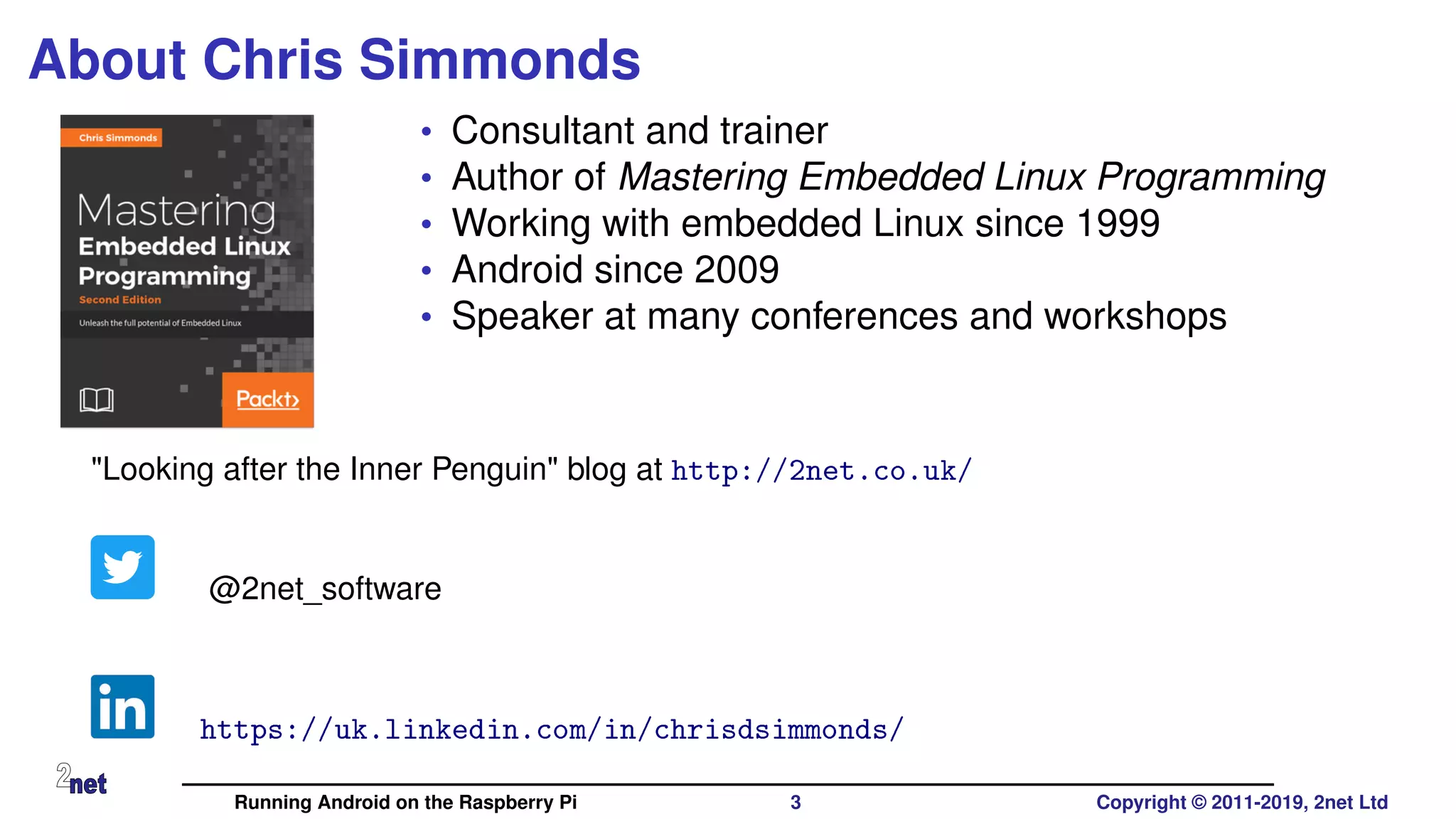 About Chris Simmonds
• Consultant and trainer
• Author of Mastering Embedded Linux Programming
• Working with embedded Linux since 1999
• Android since 2009
• Speaker at many conferences and workshops
"Looking after the Inner Penguin" blog at http://2net.co.uk/
@2net_software
https://uk.linkedin.com/in/chrisdsimmonds/
Running Android on the Raspberry Pi 3 Copyright © 2011-2019, 2net Ltd
 