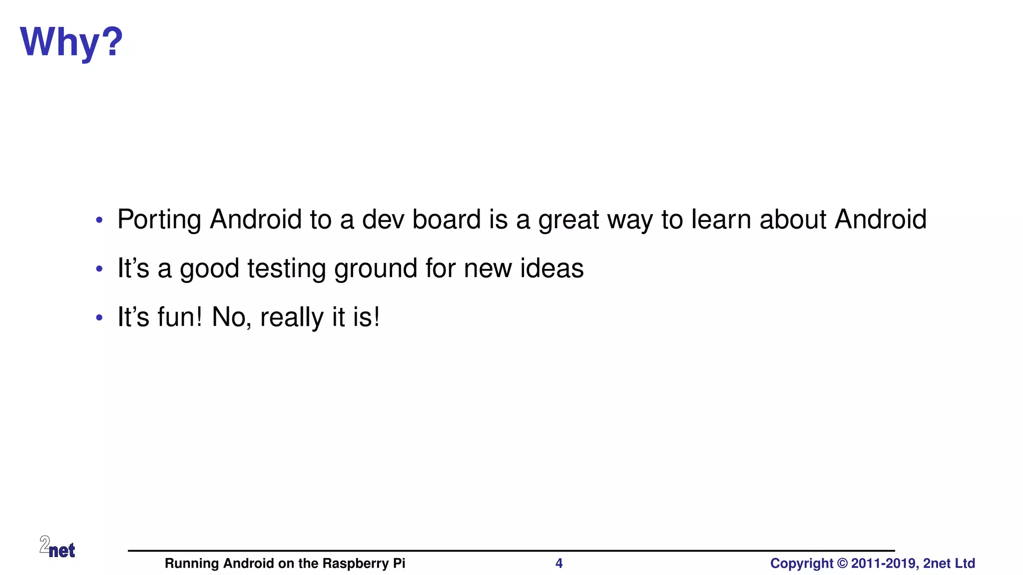 Why?
• Porting Android to a dev board is a great way to learn about Android
• It’s a good testing ground for new ideas
• It’s fun! No, really it is!
Running Android on the Raspberry Pi 4 Copyright © 2011-2019, 2net Ltd
 