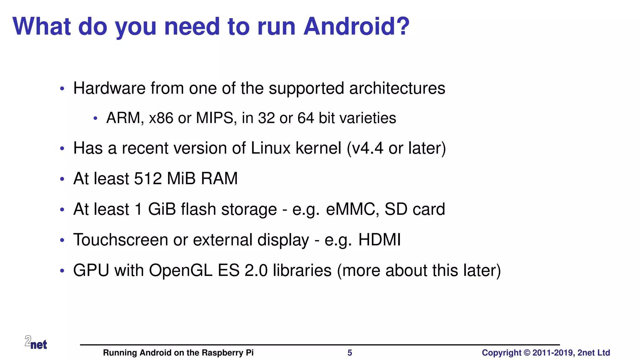What do you need to run Android?
• Hardware from one of the supported architectures
• ARM, x86 or MIPS, in 32 or 64 bit varieties
• Has a recent version of Linux kernel (v4.4 or later)
• At least 512 MiB RAM
• At least 1 GiB ﬂash storage - e.g. eMMC, SD card
• Touchscreen or external display - e.g. HDMI
• GPU with OpenGL ES 2.0 libraries (more about this later)
Running Android on the Raspberry Pi 5 Copyright © 2011-2019, 2net Ltd
 
