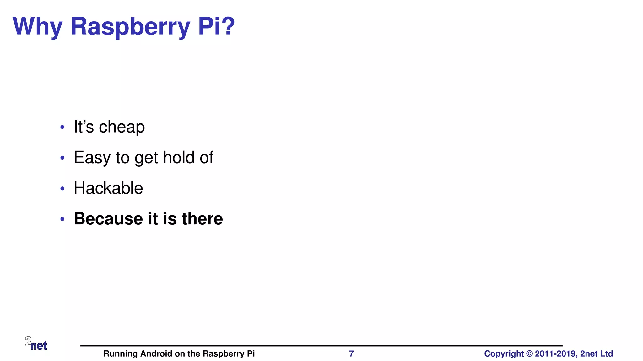 Why Raspberry Pi?
• It’s cheap
• Easy to get hold of
• Hackable
• Because it is there
Running Android on the Raspberry Pi 7 Copyright © 2011-2019, 2net Ltd
 