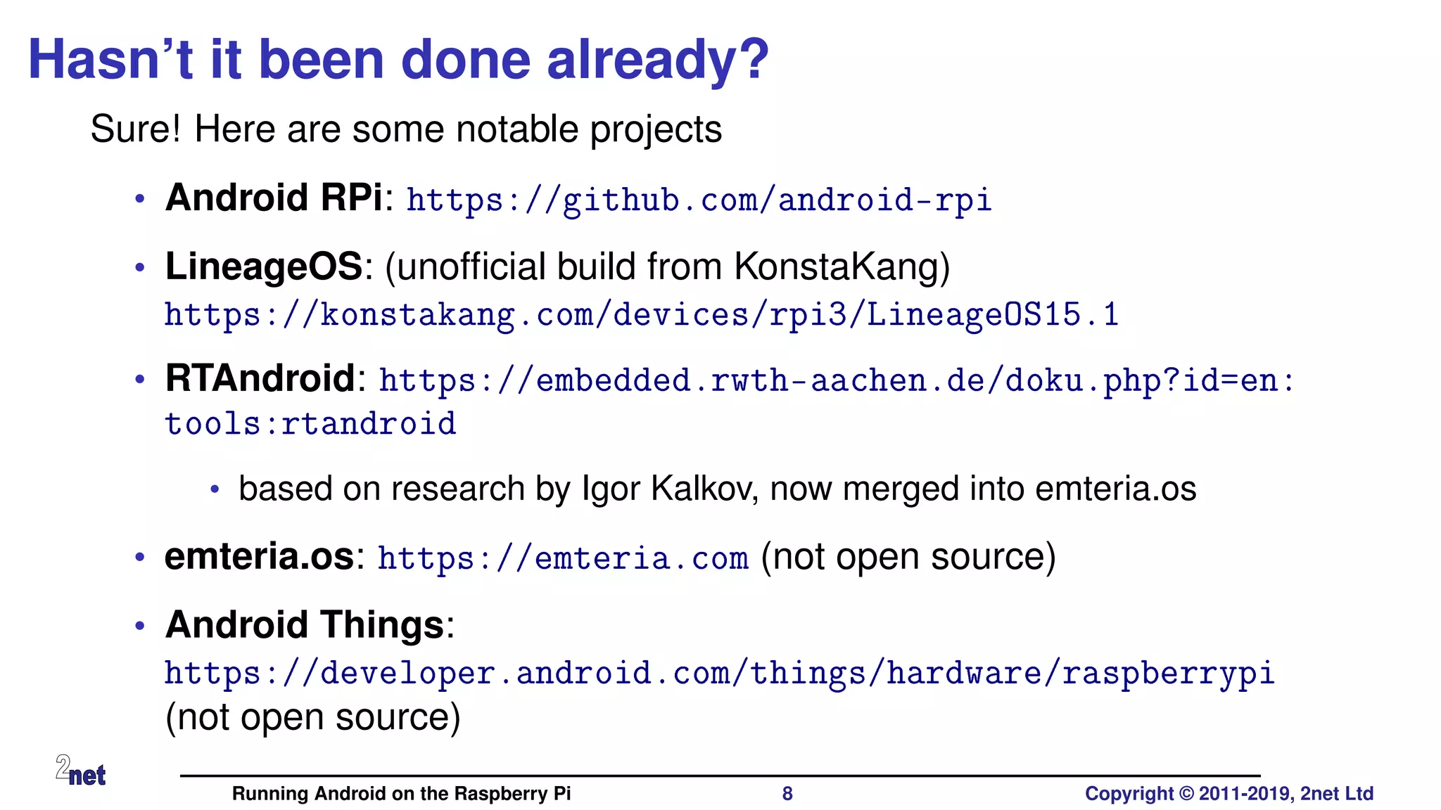 Hasn’t it been done already?
Sure! Here are some notable projects
• Android RPi: https://github.com/android-rpi
• LineageOS: (unofﬁcial build from KonstaKang)
https://konstakang.com/devices/rpi3/LineageOS15.1
• RTAndroid: https://embedded.rwth-aachen.de/doku.php?id=en:
tools:rtandroid
• based on research by Igor Kalkov, now merged into emteria.os
• emteria.os: https://emteria.com (not open source)
• Android Things:
https://developer.android.com/things/hardware/raspberrypi
(not open source)
Running Android on the Raspberry Pi 8 Copyright © 2011-2019, 2net Ltd
 