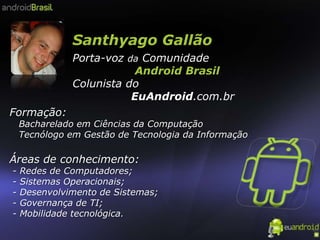 Santhyago Gallão Porta-voz da Comunidade                  Android Brasil Colunista do                EuAndroid.com.br Formação:    Bacharelado em Ciências da Computação   Tecnólogo em Gestão de Tecnologia da Informação Áreas de conhecimento: - Redes de Computadores; - Sistemas Operacionais; - Desenvolvimento de Sistemas; - Governança de TI;  - Mobilidade tecnológica. 
