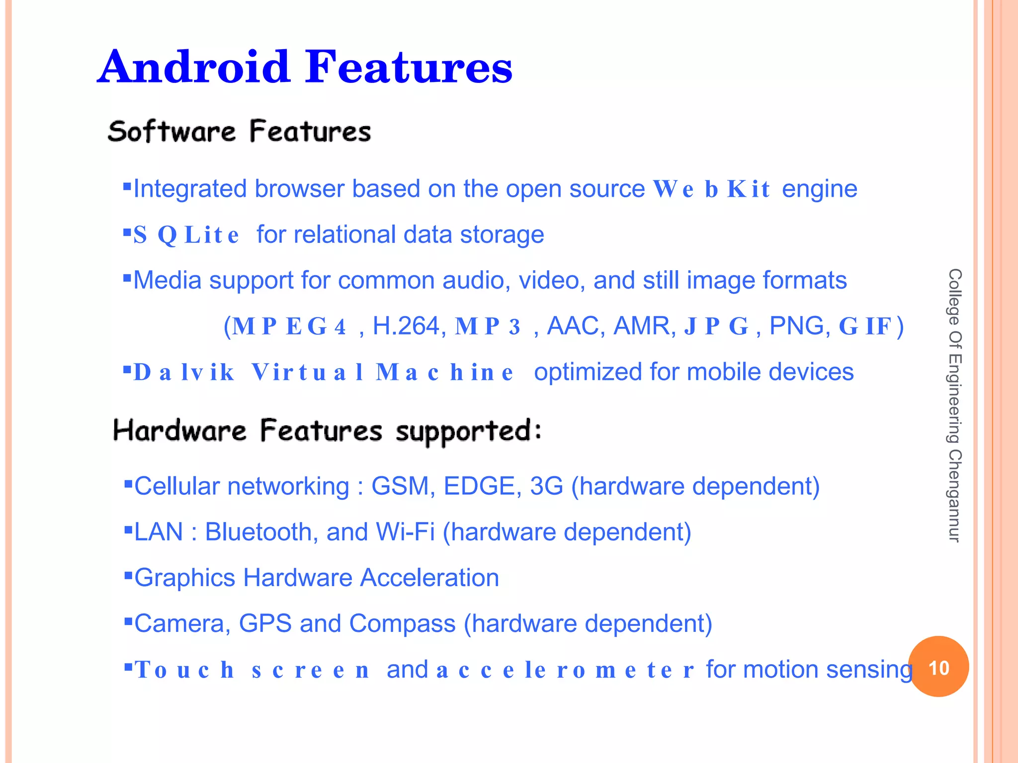 College Of Engineering Chengannur Cellular networking : GSM, EDGE, 3G (hardware dependent) LAN : Bluetooth, and Wi-Fi (hardware dependent) Graphics Hardware Acceleration Camera, GPS and Compass (hardware dependent) Touch screen  and  accelerometer  for motion sensing Integrated browser based on the open source  WebKit  engine SQLite  for relational data storage Media support for common audio, video, and still image formats ( MPEG4 , H.264,  MP3 , AAC, AMR,  JPG , PNG,  GIF ) Dalvik Virtual Machine  optimized for mobile devices Android Features 