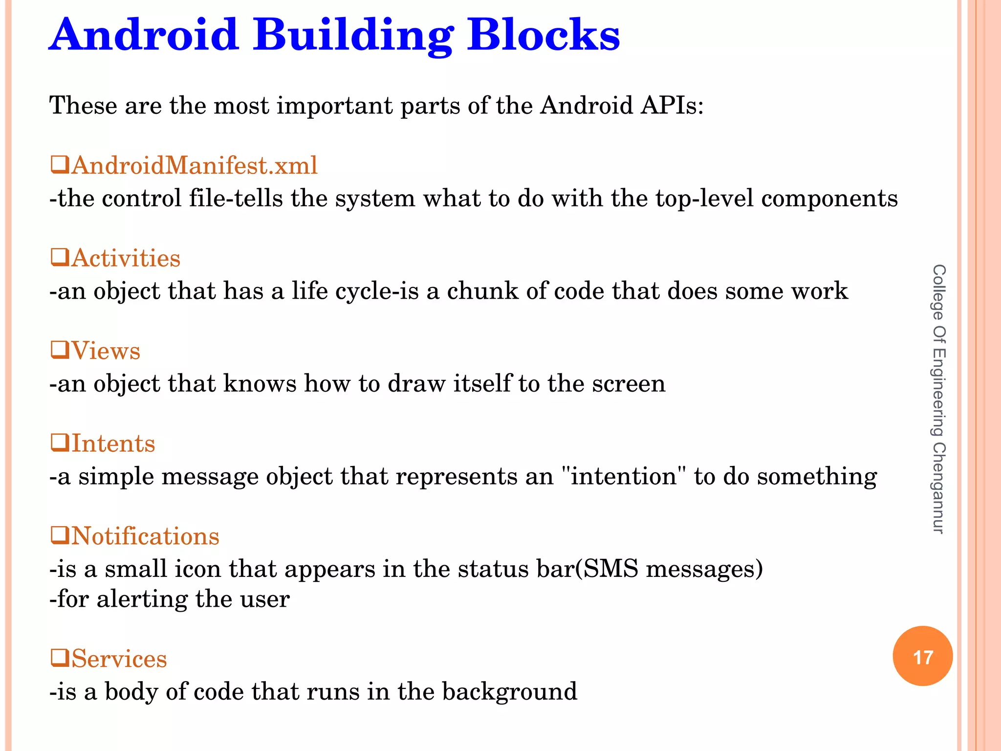 College Of Engineering Chengannur Android Building Blocks These are the most important parts of the Android APIs: AndroidManifest.xml   -the control file-tells the system what to do with the top-level components Activities   -an object that has a life cycle-is a chunk of code that does some work Views   -an object that knows how to draw itself to the screen Intents   -a simple message object that represents an &quot;intention&quot; to do something Notifications   -is a small icon that appears in the status bar(SMS messages) -for alerting the user Services   -is a body of code that runs in the background 