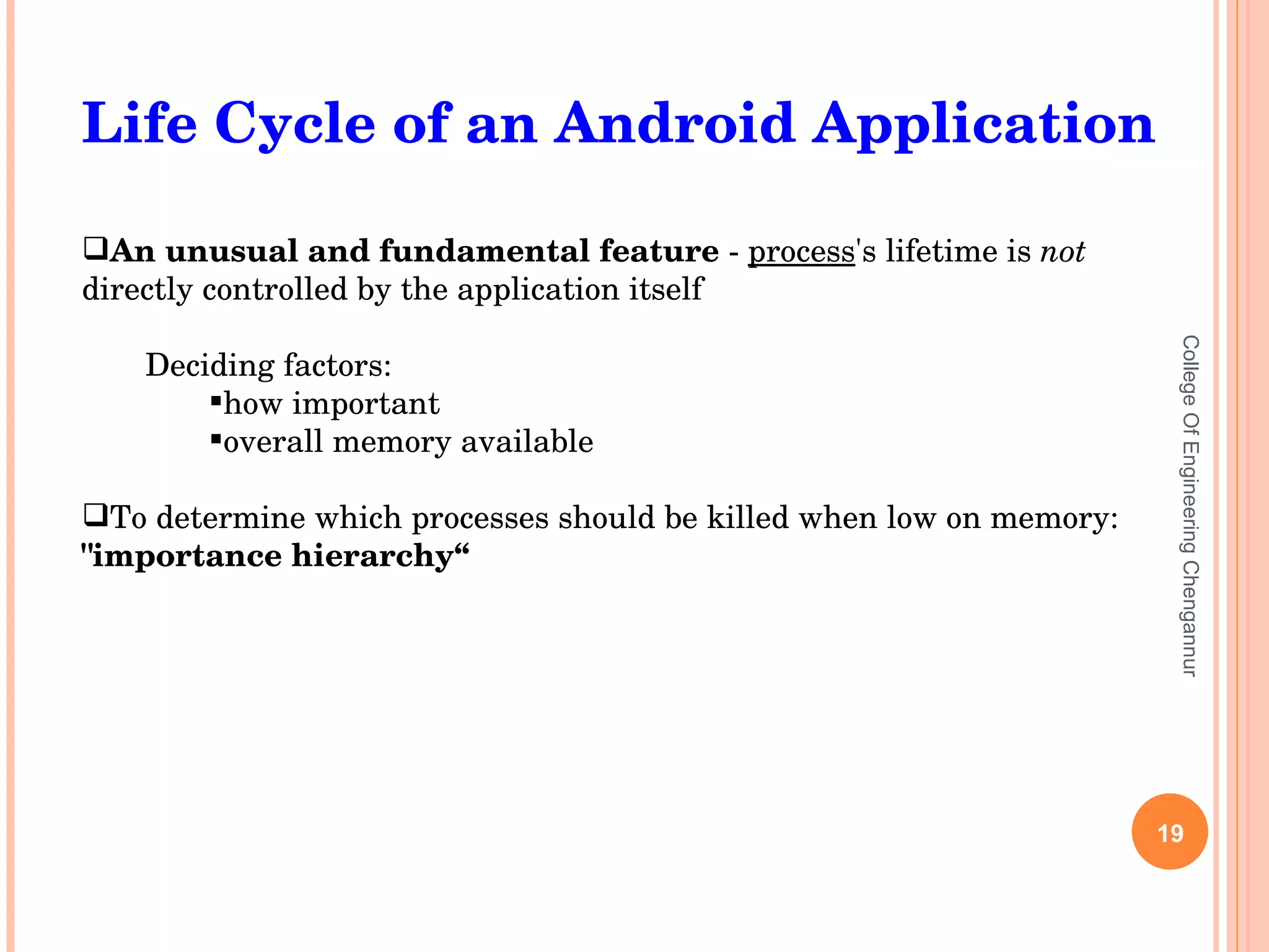 College Of Engineering Chengannur Life Cycle of an Android Application An unusual and fundamental feature  -  process 's lifetime is  not  directly controlled by the application itself Deciding factors: how important overall memory available To determine which processes should be killed when low on memory:  &quot;importance hierarchy“  