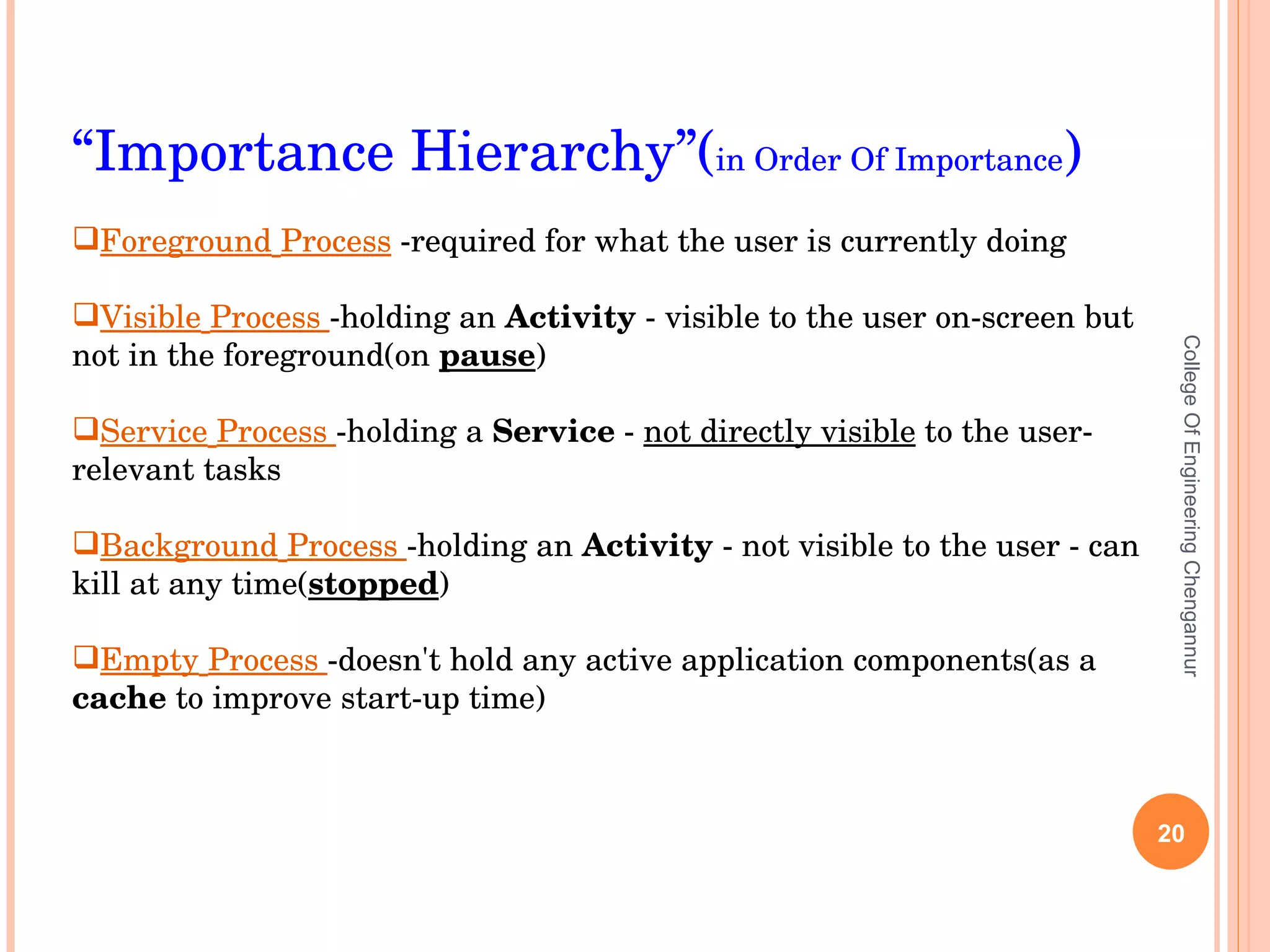 College Of Engineering Chengannur “ Importance Hierarchy”( in Order Of Importance ) Foreground   Process  -required for what the user is currently doing Visible   Process  -holding an  Activity  - visible to the user on-screen but not in the foreground(on  pause )  Service   Process  -holding a  Service  -  not directly visible  to the user- relevant tasks Background   Process  -holding an  Activity  - not visible to the user - can kill at any time( stopped ) Empty   Process  -doesn't hold any active application components(as a  cache  to improve start-up time) 